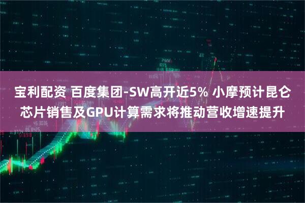 宝利配资 百度集团-SW高开近5% 小摩预计昆仑芯片销售及GPU计算需求将推动营收增速提升