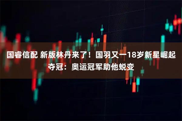国睿信配 新版林丹来了!国羽又一18岁新星崛起夺冠:奥运冠军助他蜕变