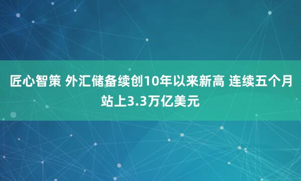 匠心智策 外汇储备续创10年以来新高 连续五个月站上3.3万亿美元