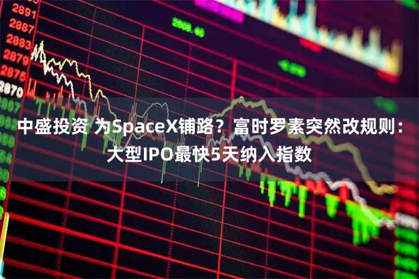 中盛投资 为SpaceX铺路？富时罗素突然改规则：大型IPO最快5天纳入指数