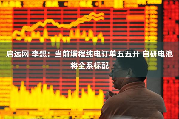 启远网 李想：当前增程纯电订单五五开 自研电池将全系标配