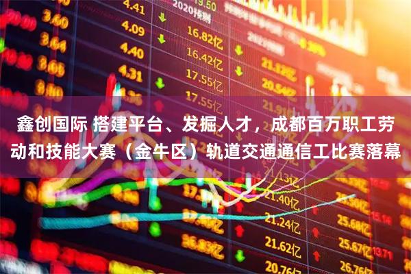 鑫创国际 搭建平台、发掘人才,成都百万职工劳动和技能大赛(金牛区)轨道交通通信工比赛落幕